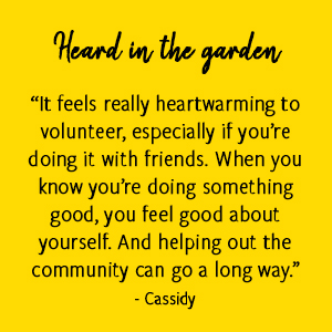 “It feels really heartwarming to volunteer, especially if you’re doing it with friends. When you know you’re doing something good, you feel good about yourself. And helping out the community can go a long way.” - Cassidy