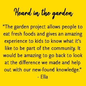 “The garden project allows people to eat fresh foods and gives an amazing experience to kids to know what it’s like to be part of the community. It would be amazing to go back to look at the difference we made and help out with our new-found knowledge.” -Ella